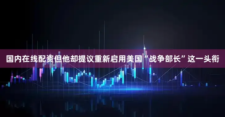 国内在线配资但他却提议重新启用美国“战争部长”这一头衔