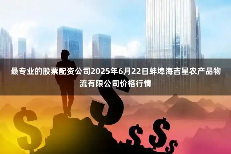 最专业的股票配资公司2025年6月22日蚌埠海吉星农产品物流有限公司价格行情