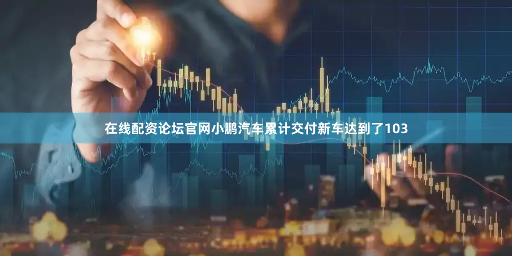 在线配资论坛官网小鹏汽车累计交付新车达到了103