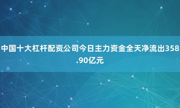 中国十大杠杆配资公司今日主力资金全天净流出358.90亿元