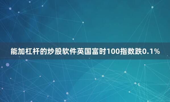 能加杠杆的炒股软件英国富时100指数跌0.1%