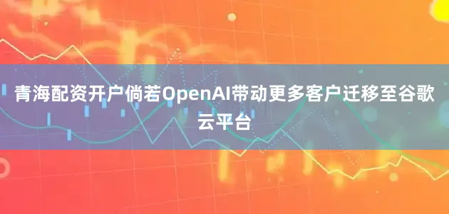 青海配资开户倘若OpenAI带动更多客户迁移至谷歌云平台
