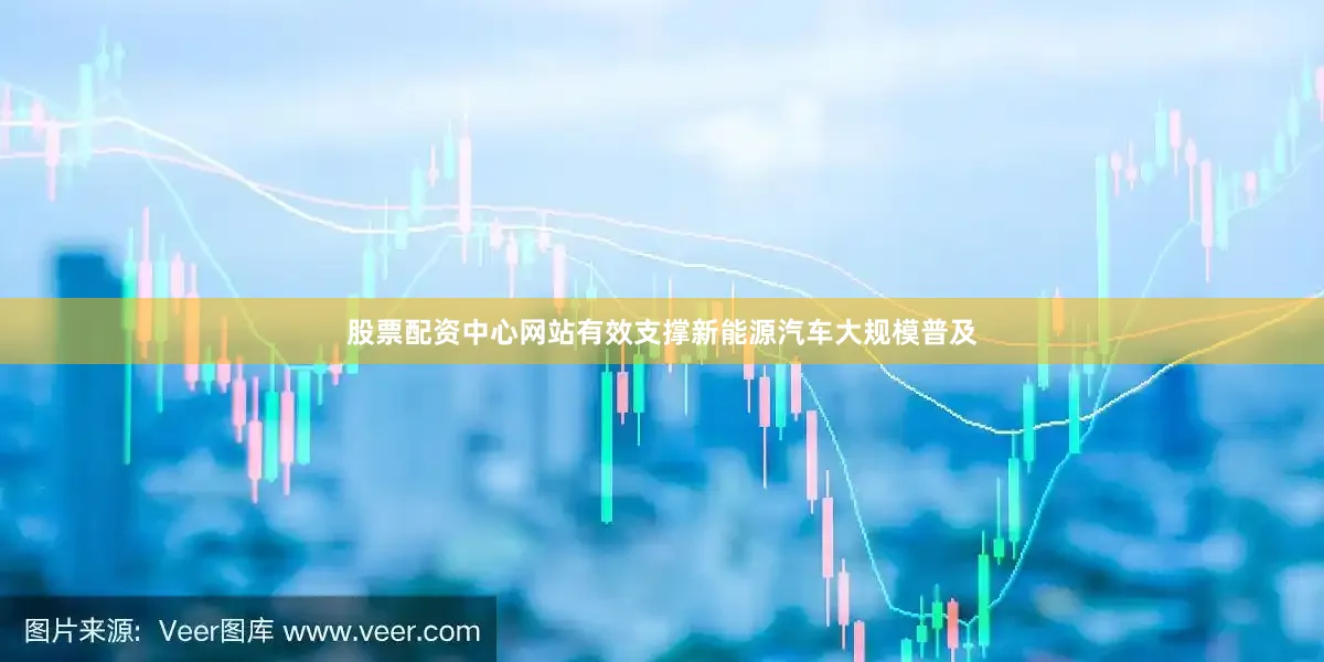 股票配资中心网站有效支撑新能源汽车大规模普及
