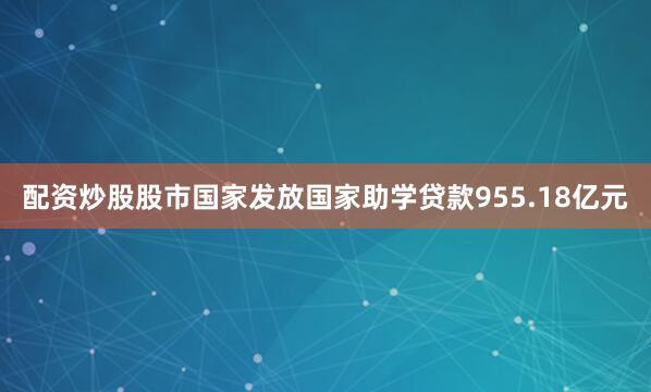 配资炒股股市国家发放国家助学贷款955.18亿元