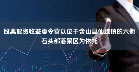 股票配资收益夏令营以位于含山县仙踪镇的六衖石头部落景区为依托