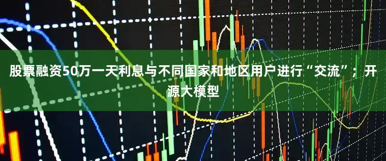 股票融资50万一天利息与不同国家和地区用户进行“交流”；开源大模型
