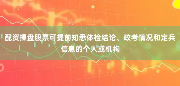 配资操盘股票可提前知悉体检结论、政考情况和定兵信息的个人或机构