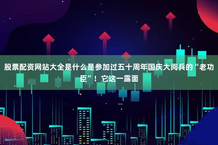 股票配资网站大全是什么是参加过五十周年国庆大阅兵的“老功臣”！它这一露面