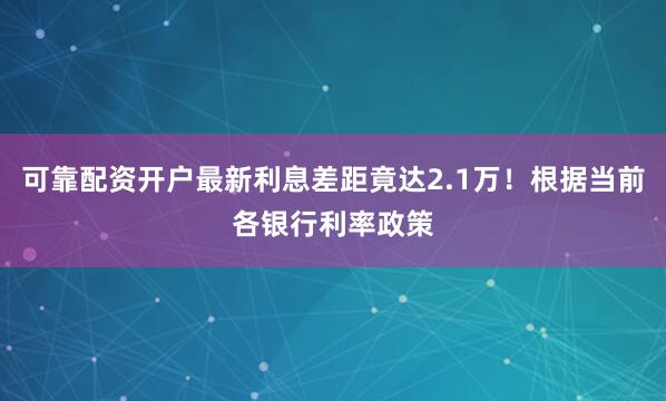 可靠配资开户最新利息差距竟达2.1万！根据当前各银行利率政策