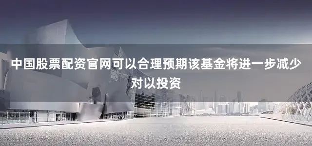 中国股票配资官网可以合理预期该基金将进一步减少对以投资