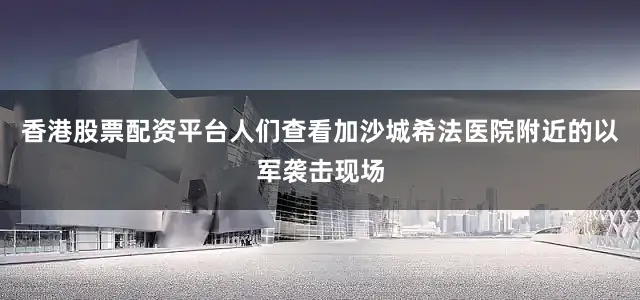 香港股票配资平台人们查看加沙城希法医院附近的以军袭击现场