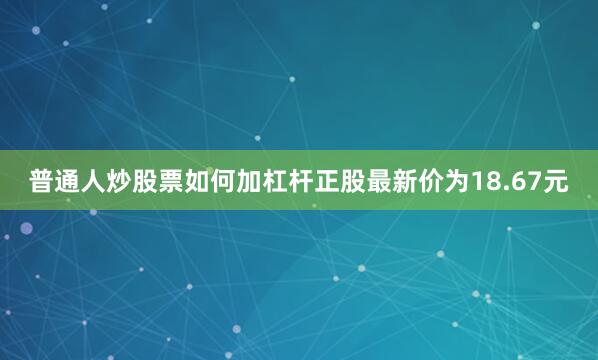 普通人炒股票如何加杠杆正股最新价为18.67元