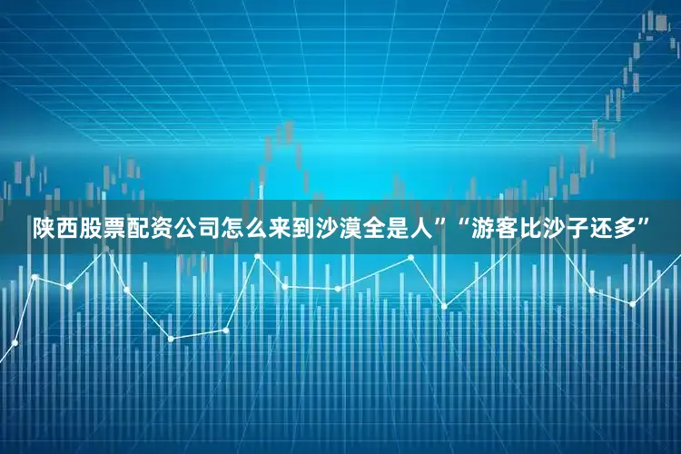 陕西股票配资公司怎么来到沙漠全是人”“游客比沙子还多”