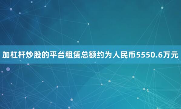 加杠杆炒股的平台租赁总额约为人民币5550.6万元