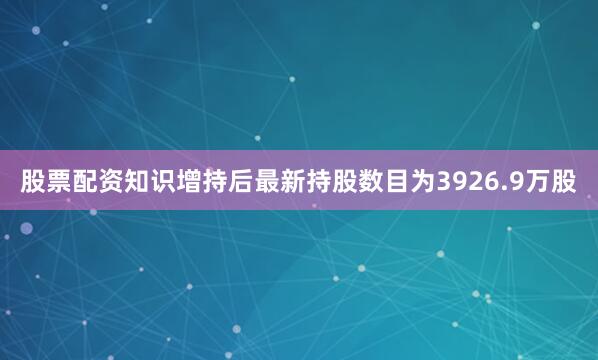 股票配资知识增持后最新持股数目为3926.9万股